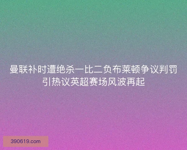 曼联补时遭绝杀一比二负布莱顿争议判罚引热议英超赛场风波再起
