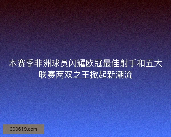本赛季非洲球员闪耀欧冠最佳射手和五大联赛两双之王掀起新潮流