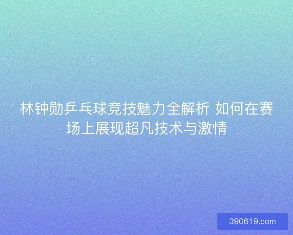 林钟勋乒乓球竞技魅力全解析 如何在赛场上展现超凡技术与激情