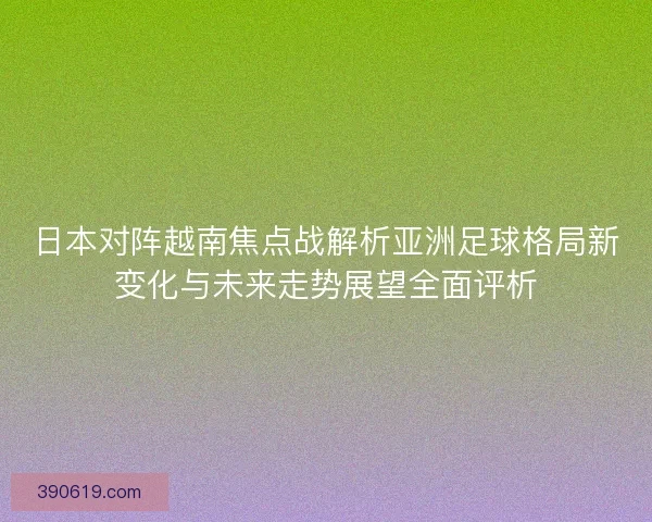 日本对阵越南焦点战解析亚洲足球格局新变化与未来走势展望全面评析