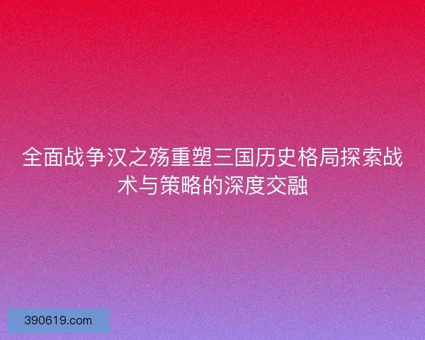 全面战争汉之殇重塑三国历史格局探索战术与策略的深度交融