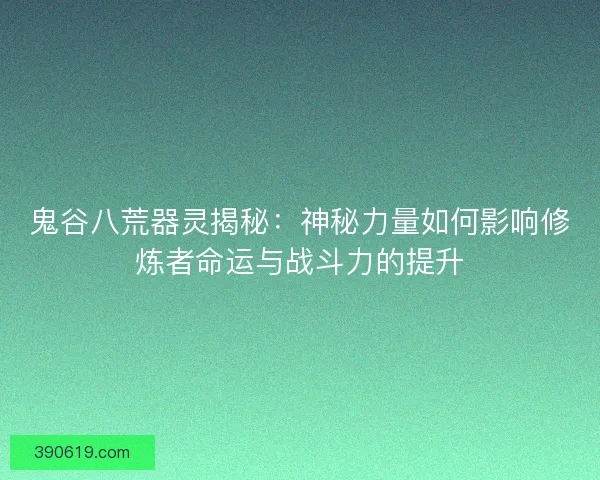 鬼谷八荒器灵揭秘：神秘力量如何影响修炼者命运与战斗力的提升