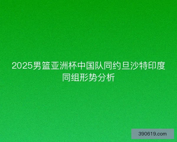 2025男篮亚洲杯中国队同约旦沙特印度同组形势分析