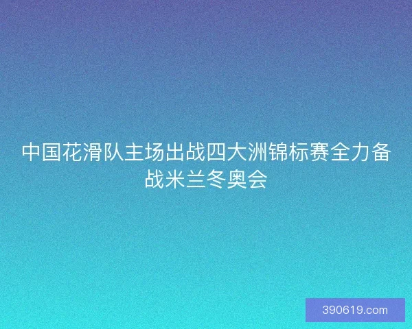 中国花滑队主场出战四大洲锦标赛全力备战米兰冬奥会
