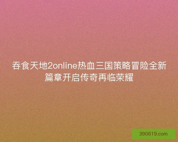 吞食天地2online热血三国策略冒险全新篇章开启传奇再临荣耀