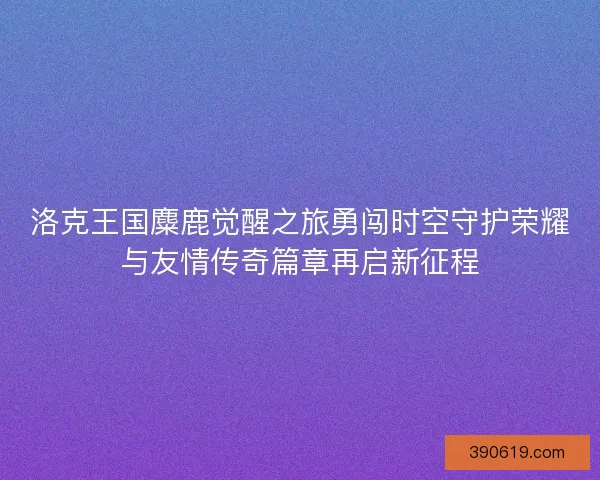 洛克王国麋鹿觉醒之旅勇闯时空守护荣耀与友情传奇篇章再启新征程