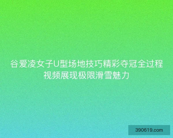 谷爱凌女子U型场地技巧精彩夺冠全过程视频展现极限滑雪魅力