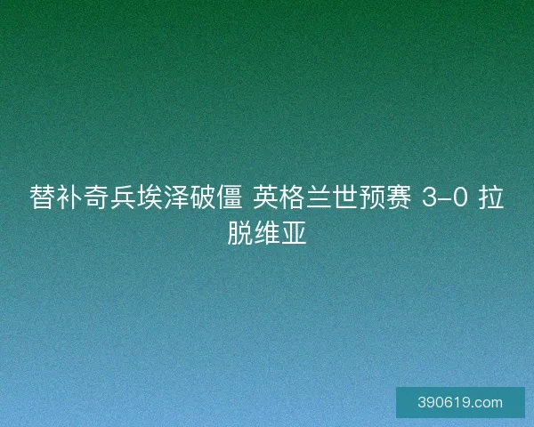 替补奇兵埃泽破僵 英格兰世预赛 3-0 拉脱维亚