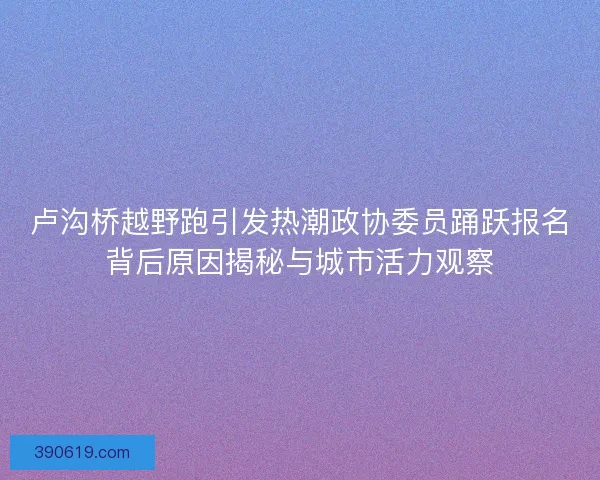 卢沟桥越野跑引发热潮政协委员踊跃报名背后原因揭秘与城市活力观察