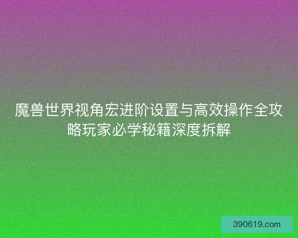 魔兽世界视角宏进阶设置与高效操作全攻略玩家必学秘籍深度拆解
