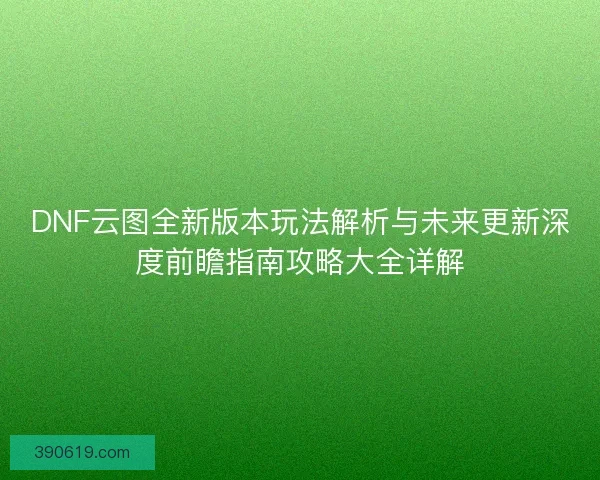 DNF云图全新版本玩法解析与未来更新深度前瞻指南攻略大全详解