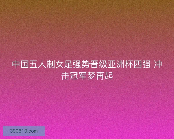 中国五人制女足强势晋级亚洲杯四强 冲击冠军梦再起