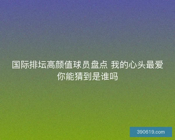 国际排坛高颜值球员盘点 我的心头最爱你能猜到是谁吗