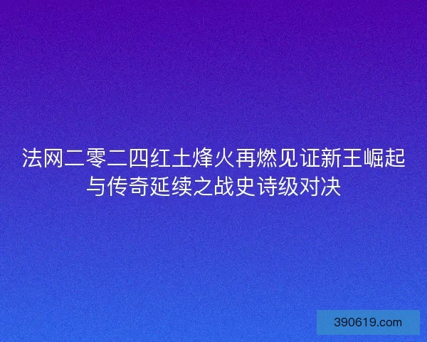 法网二零二四红土烽火再燃见证新王崛起与传奇延续之战史诗级对决