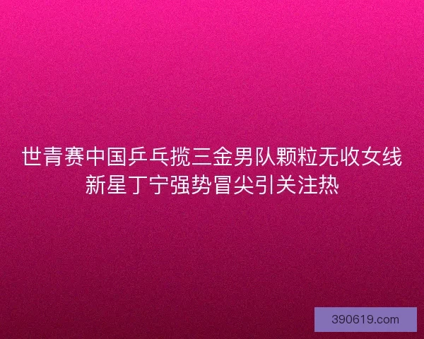 世青赛中国乒乓揽三金男队颗粒无收女线新星丁宁强势冒尖引关注热
