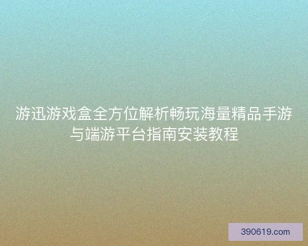 游迅游戏盒全方位解析畅玩海量精品手游与端游平台指南安装教程