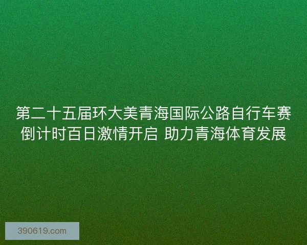 第二十五届环大美青海国际公路自行车赛倒计时百日激情开启 助力青海体育发展