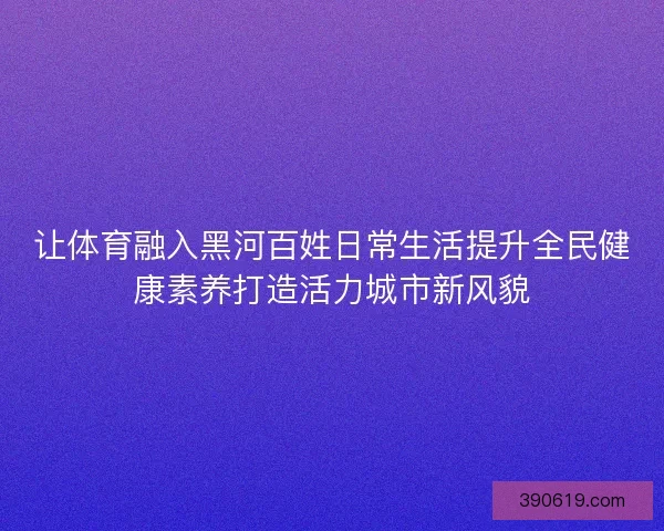 让体育融入黑河百姓日常生活提升全民健康素养打造活力城市新风貌