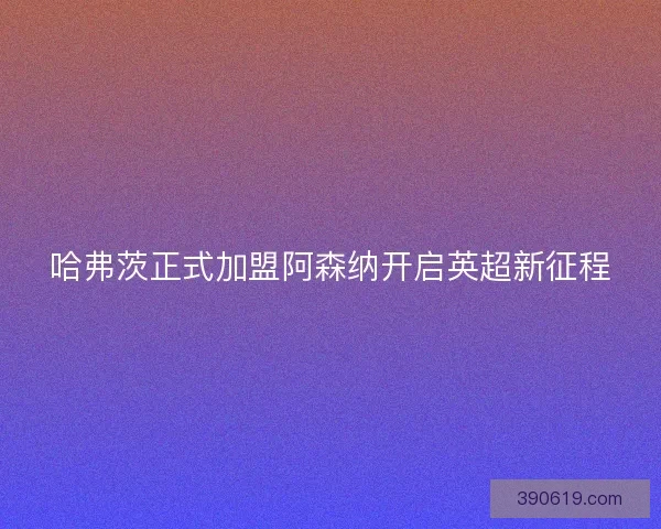 哈弗茨正式加盟阿森纳开启英超新征程