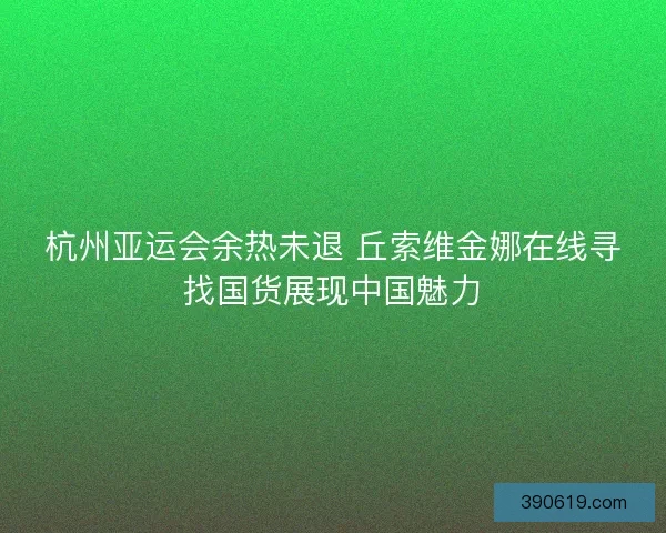 杭州亚运会余热未退 丘索维金娜在线寻找国货展现中国魅力