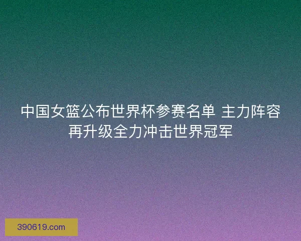 中国女篮公布世界杯参赛名单 主力阵容再升级全力冲击世界冠军