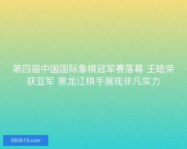 第四届中国国际象棋冠军赛落幕 王皓荣获亚军 黑龙江棋手展现非凡实力