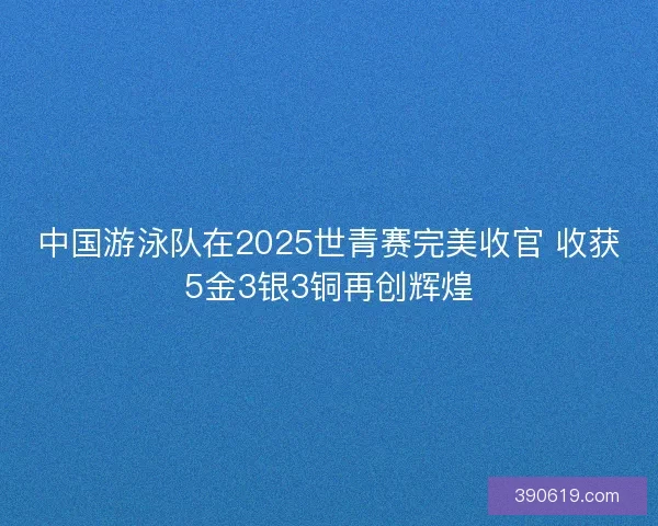 中国游泳队在2025世青赛完美收官 收获5金3银3铜再创辉煌