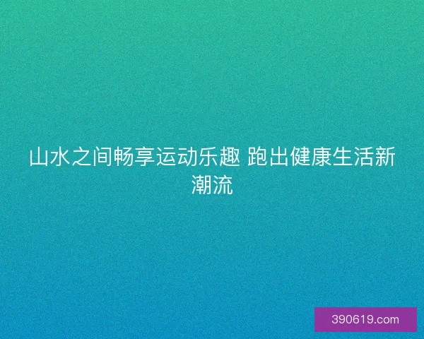 山水之间畅享运动乐趣 跑出健康生活新潮流