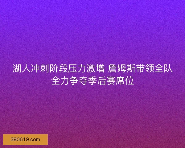 湖人冲刺阶段压力激增 詹姆斯带领全队全力争夺季后赛席位