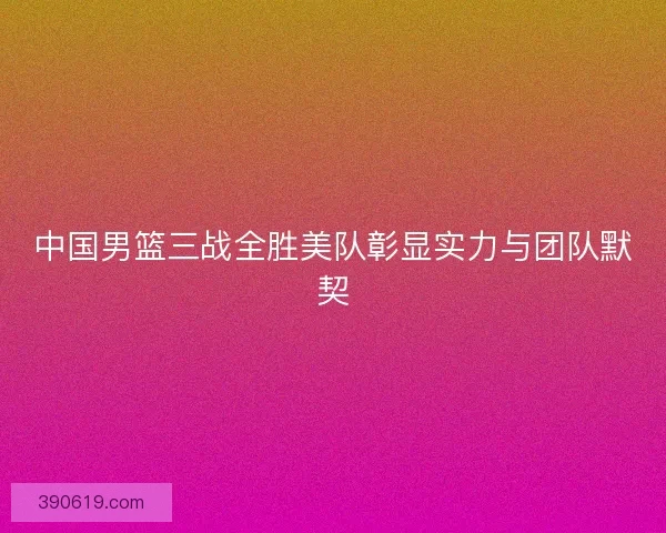 中国男篮三战全胜美队彰显实力与团队默契