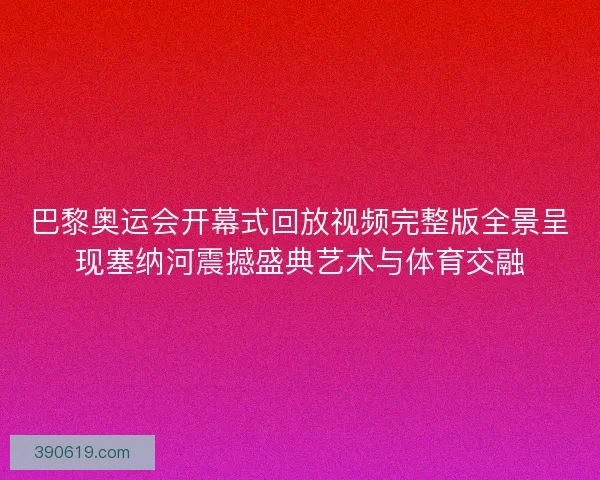 巴黎奥运会开幕式回放视频完整版全景呈现塞纳河震撼盛典艺术与体育交融
