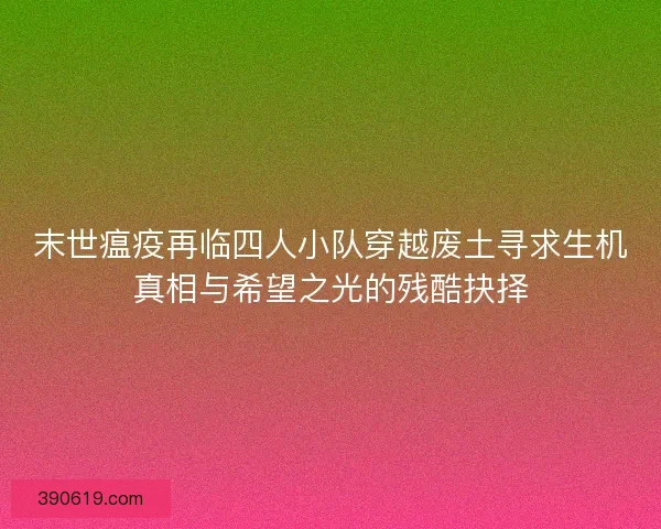 末世瘟疫再临四人小队穿越废土寻求生机真相与希望之光的残酷抉择