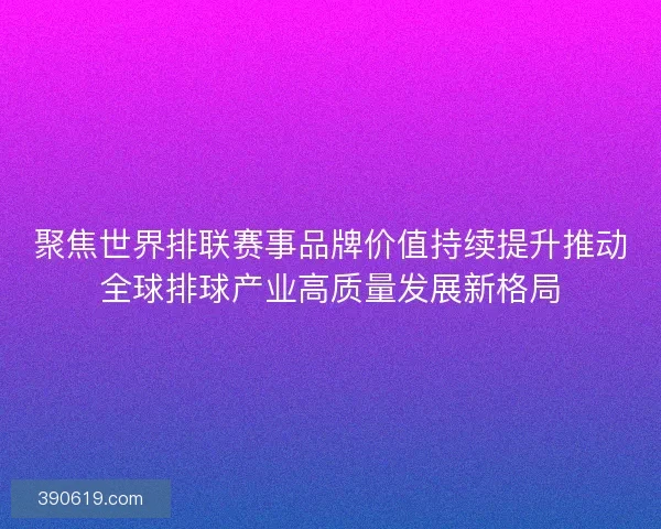 聚焦世界排联赛事品牌价值持续提升推动全球排球产业高质量发展新格局
