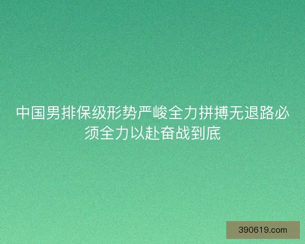中国男排保级形势严峻全力拼搏无退路必须全力以赴奋战到底