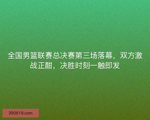 全国男篮联赛总决赛第三场落幕，双方激战正酣，决胜时刻一触即发