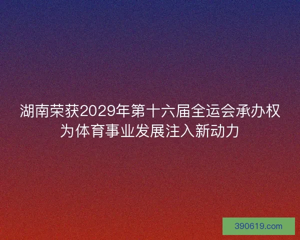 湖南荣获2029年第十六届全运会承办权为体育事业发展注入新动力