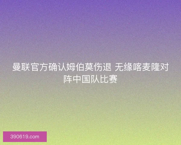 曼联官方确认姆伯莫伤退 无缘喀麦隆对阵中国队比赛