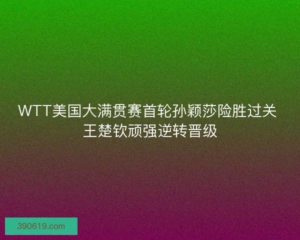 WTT美国大满贯赛首轮孙颖莎险胜过关 王楚钦顽强逆转晋级