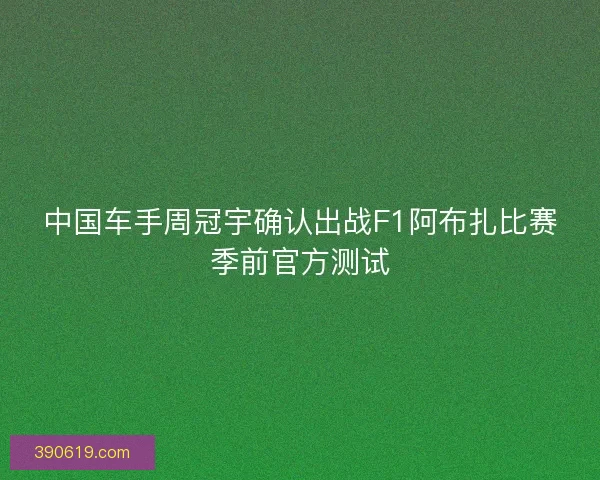 中国车手周冠宇确认出战F1阿布扎比赛季前官方测试