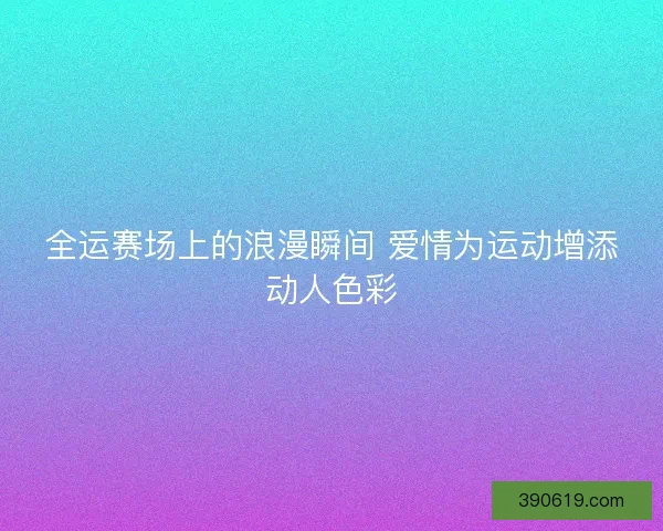 全运赛场上的浪漫瞬间 爱情为运动增添动人色彩