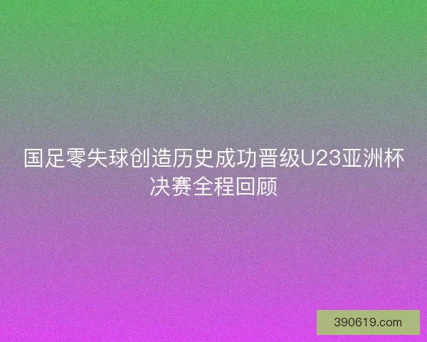 国足零失球创造历史成功晋级U23亚洲杯决赛全程回顾
