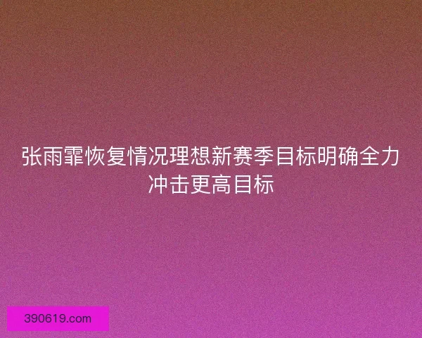 张雨霏恢复情况理想新赛季目标明确全力冲击更高目标