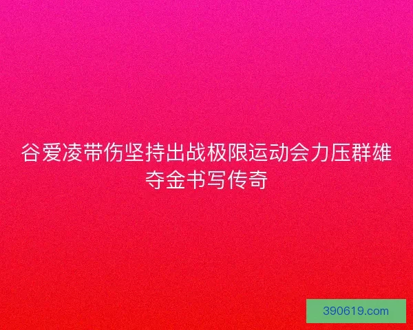 谷爱凌带伤坚持出战极限运动会力压群雄夺金书写传奇