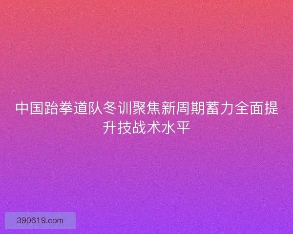 中国跆拳道队冬训聚焦新周期蓄力全面提升技战术水平