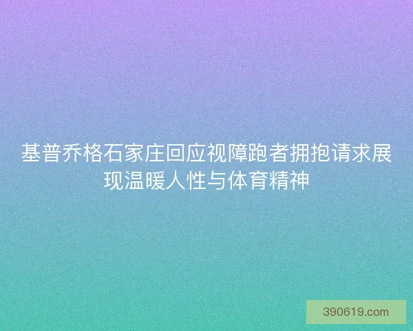 基普乔格石家庄回应视障跑者拥抱请求展现温暖人性与体育精神