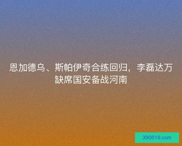 恩加德乌、斯帕伊奇合练回归，李磊达万缺席国安备战河南