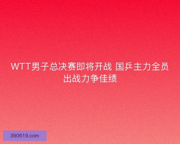WTT男子总决赛即将开战 国乒主力全员出战力争佳绩