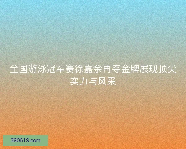 全国游泳冠军赛徐嘉余再夺金牌展现顶尖实力与风采