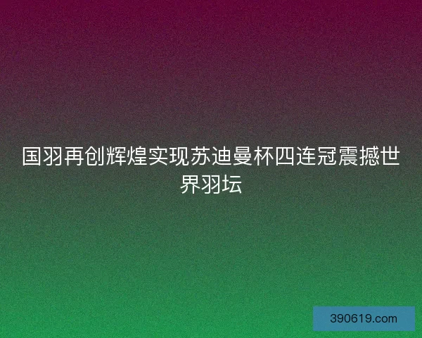 国羽再创辉煌实现苏迪曼杯四连冠震撼世界羽坛