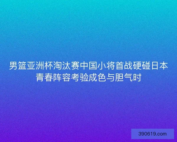 男篮亚洲杯淘汰赛中国小将首战硬碰日本青春阵容考验成色与胆气时